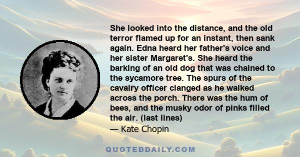 She looked into the distance, and the old terror flamed up for an instant, then sank again. Edna heard her father's voice and her sister Margaret's. She heard the barking of an old dog that was chained to the sycamore