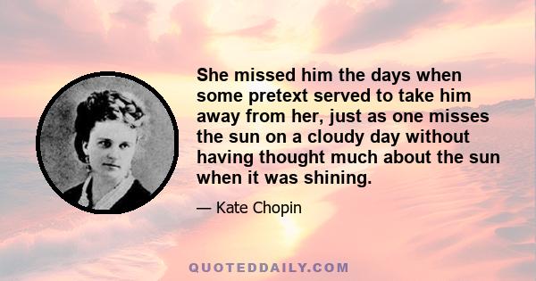 She missed him the days when some pretext served to take him away from her, just as one misses the sun on a cloudy day without having thought much about the sun when it was shining.