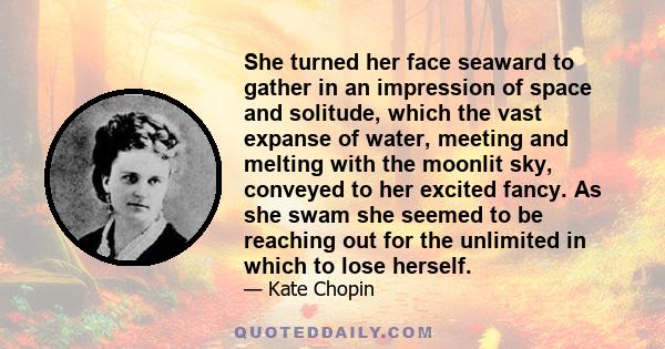 She turned her face seaward to gather in an impression of space and solitude, which the vast expanse of water, meeting and melting with the moonlit sky, conveyed to her excited fancy. As she swam she seemed to be