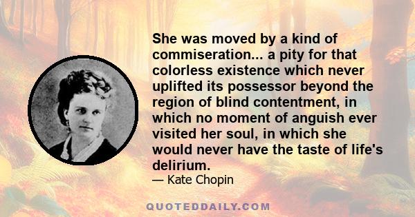 She was moved by a kind of commiseration... a pity for that colorless existence which never uplifted its possessor beyond the region of blind contentment, in which no moment of anguish ever visited her soul, in which