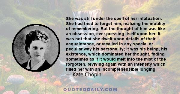 She was still under the spell of her infatuation. She had tried to forget him, realizing the inutility of remembering. But the thought of him was like an obsession, ever pressing itself upon her. It was not that she