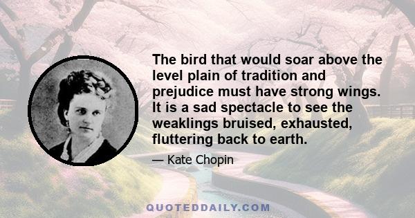 The bird that would soar above the level plain of tradition and prejudice must have strong wings. It is a sad spectacle to see the weaklings bruised, exhausted, fluttering back to earth.