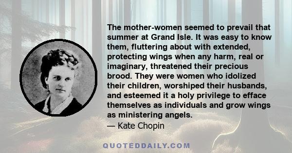 The mother-women seemed to prevail that summer at Grand Isle. It was easy to know them, fluttering about with extended, protecting wings when any harm, real or imaginary, threatened their precious brood. They were women 