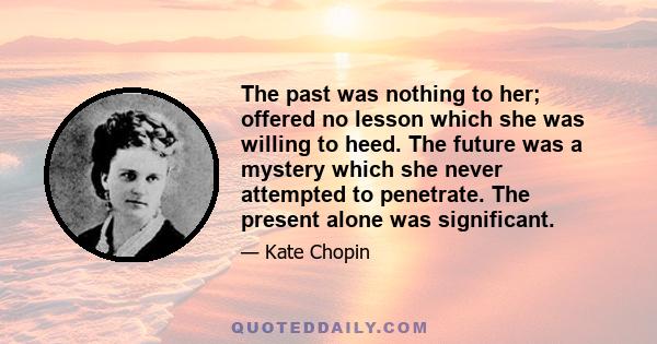 The past was nothing to her; offered no lesson which she was willing to heed. The future was a mystery which she never attempted to penetrate. The present alone was significant.