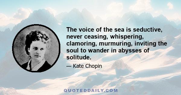 The voice of the sea is seductive, never ceasing, whispering, clamoring, murmuring, inviting the soul to wander in abysses of solitude.