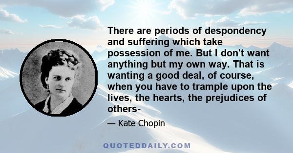 There are periods of despondency and suffering which take possession of me. But I don't want anything but my own way. That is wanting a good deal, of course, when you have to trample upon the lives, the hearts, the