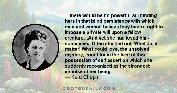 …there would be no powerful will binding hers in that blind persistence with which men and women believe they have a right to impose a private will upon a fellow creature…And yet she had loved him- sometimes. Often she