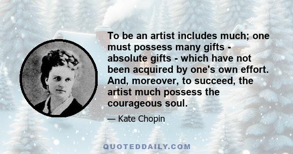 To be an artist includes much; one must possess many gifts - absolute gifts - which have not been acquired by one's own effort. And, moreover, to succeed, the artist much possess the courageous soul.