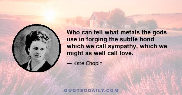 Who can tell what metals the gods use in forging the subtle bond which we call sympathy, which we might as well call love.