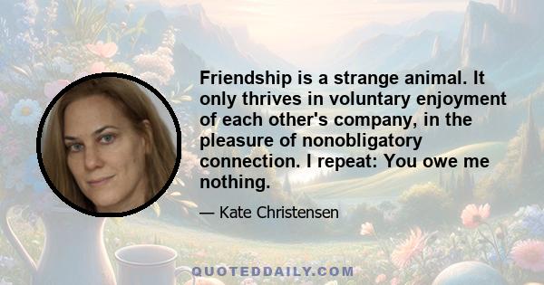 Friendship is a strange animal. It only thrives in voluntary enjoyment of each other's company, in the pleasure of nonobligatory connection. I repeat: You owe me nothing.