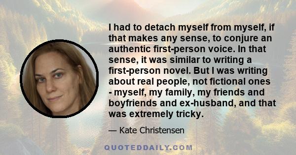 I had to detach myself from myself, if that makes any sense, to conjure an authentic first-person voice. In that sense, it was similar to writing a first-person novel. But I was writing about real people, not fictional