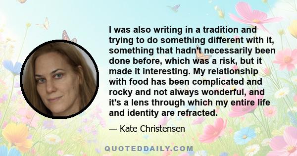 I was also writing in a tradition and trying to do something different with it, something that hadn't necessarily been done before, which was a risk, but it made it interesting. My relationship with food has been