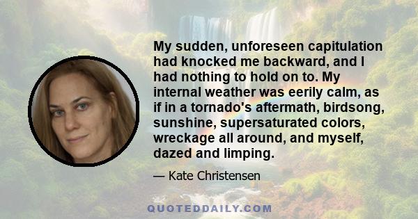 My sudden, unforeseen capitulation had knocked me backward, and I had nothing to hold on to. My internal weather was eerily calm, as if in a tornado's aftermath, birdsong, sunshine, supersaturated colors, wreckage all