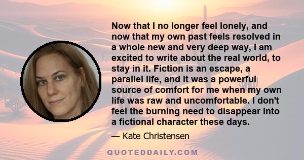 Now that I no longer feel lonely, and now that my own past feels resolved in a whole new and very deep way, I am excited to write about the real world, to stay in it. Fiction is an escape, a parallel life, and it was a