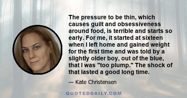 The pressure to be thin, which causes guilt and obsessiveness around food, is terrible and starts so early. For me, it started at sixteen when I left home and gained weight for the first time and was told by a slightly