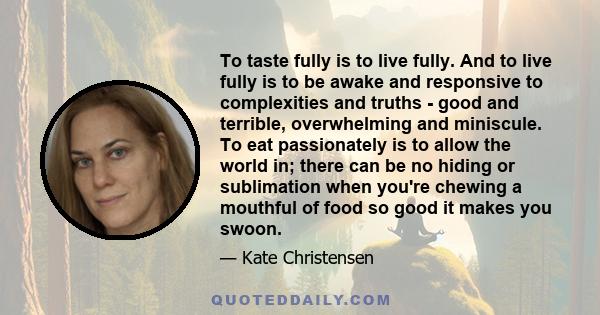 To taste fully is to live fully. And to live fully is to be awake and responsive to complexities and truths - good and terrible, overwhelming and miniscule. To eat passionately is to allow the world in; there can be no