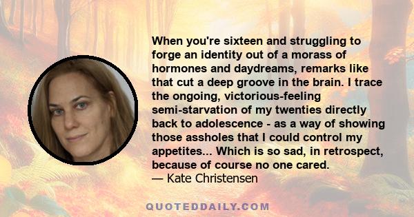 When you're sixteen and struggling to forge an identity out of a morass of hormones and daydreams, remarks like that cut a deep groove in the brain. I trace the ongoing, victorious-feeling semi-starvation of my twenties 