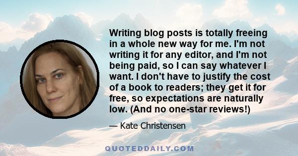 Writing blog posts is totally freeing in a whole new way for me. I'm not writing it for any editor, and I'm not being paid, so I can say whatever I want. I don't have to justify the cost of a book to readers; they get