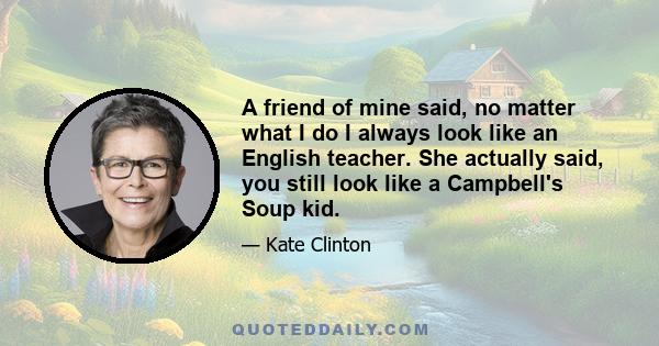 A friend of mine said, no matter what I do I always look like an English teacher. She actually said, you still look like a Campbell's Soup kid.