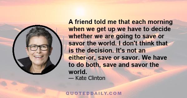 A friend told me that each morning when we get up we have to decide whether we are going to save or savor the world. I don't think that is the decision. It's not an either-or, save or savor. We have to do both, save and 