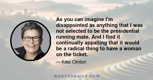 As you can imagine I'm disappointed as anything that I was not selected to be the presidential running mate. And I find it continually appalling that it would be a radical thing to have a woman on the ticket.