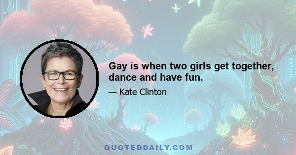 Gay is when two girls get together, dance and have fun.