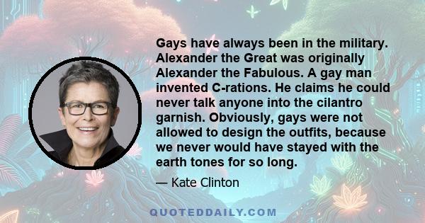 Gays have always been in the military. Alexander the Great was originally Alexander the Fabulous. A gay man invented C-rations. He claims he could never talk anyone into the cilantro garnish. Obviously, gays were not