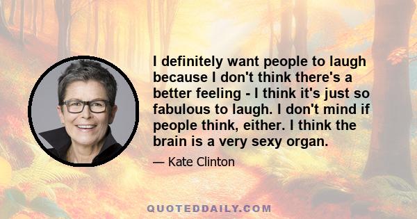 I definitely want people to laugh because I don't think there's a better feeling - I think it's just so fabulous to laugh. I don't mind if people think, either. I think the brain is a very sexy organ.