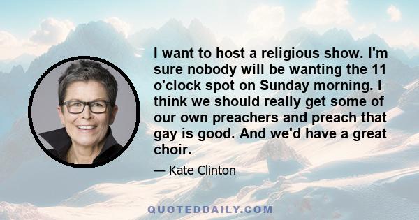 I want to host a religious show. I'm sure nobody will be wanting the 11 o'clock spot on Sunday morning. I think we should really get some of our own preachers and preach that gay is good. And we'd have a great choir.