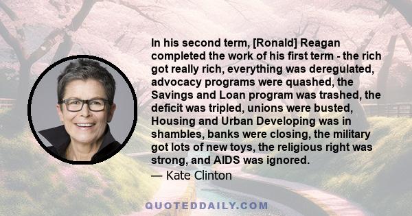 In his second term, [Ronald] Reagan completed the work of his first term - the rich got really rich, everything was deregulated, advocacy programs were quashed, the Savings and Loan program was trashed, the deficit was