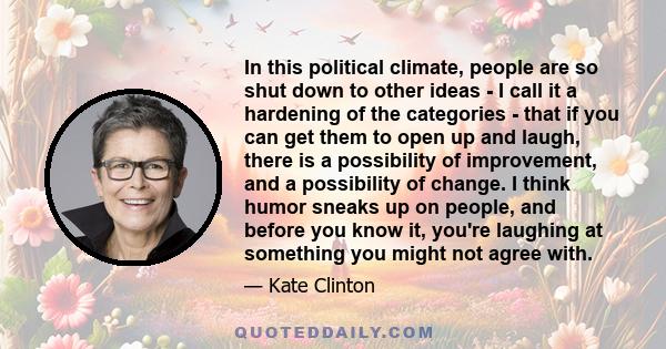 In this political climate, people are so shut down to other ideas - I call it a hardening of the categories - that if you can get them to open up and laugh, there is a possibility of improvement, and a possibility of