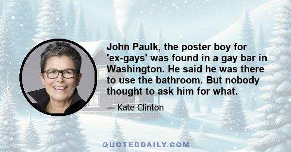 John Paulk, the poster boy for 'ex-gays' was found in a gay bar in Washington. He said he was there to use the bathroom. But nobody thought to ask him for what.