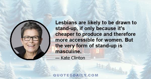 Lesbians are likely to be drawn to stand-up, if only because it's cheaper to produce and therefore more accessible for women. But the very form of stand-up is masculine.