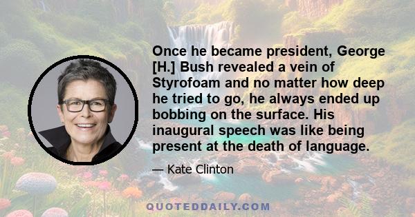 Once he became president, George [H.] Bush revealed a vein of Styrofoam and no matter how deep he tried to go, he always ended up bobbing on the surface. His inaugural speech was like being present at the death of