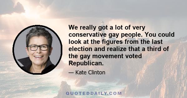 We really got a lot of very conservative gay people. You could look at the figures from the last election and realize that a third of the gay movement voted Republican.