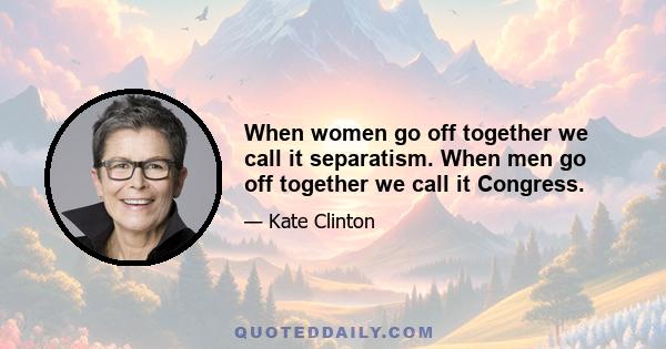 When women go off together we call it separatism. When men go off together we call it Congress.