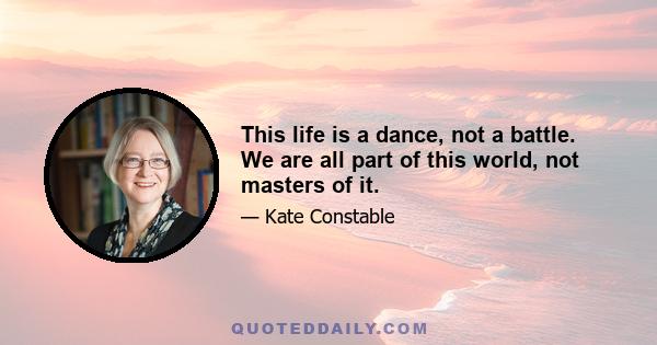 This life is a dance, not a battle. We are all part of this world, not masters of it.