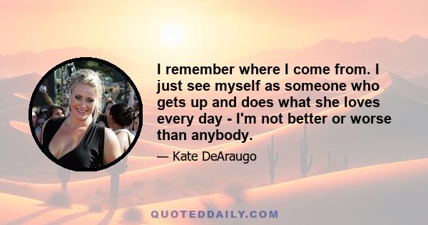 I remember where I come from. I just see myself as someone who gets up and does what she loves every day - I'm not better or worse than anybody.