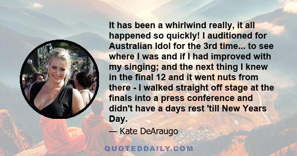 It has been a whirlwind really, it all happened so quickly! I auditioned for Australian Idol for the 3rd time... to see where I was and if I had improved with my singing; and the next thing I knew in the final 12 and it 