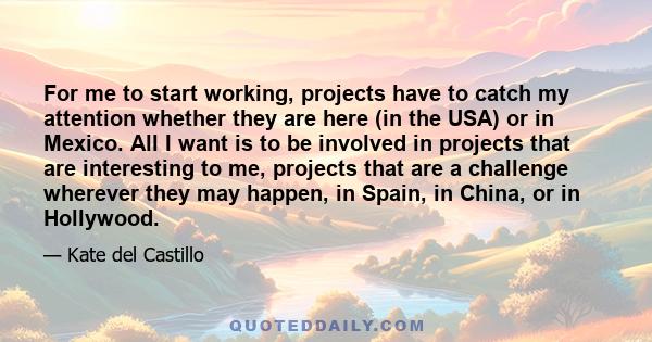 For me to start working, projects have to catch my attention whether they are here (in the USA) or in Mexico. All I want is to be involved in projects that are interesting to me, projects that are a challenge wherever