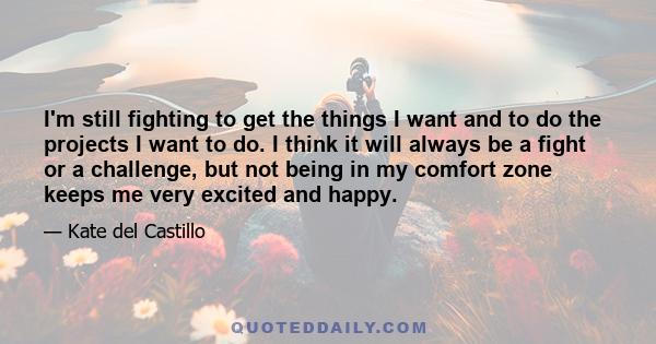 I'm still fighting to get the things I want and to do the projects I want to do. I think it will always be a fight or a challenge, but not being in my comfort zone keeps me very excited and happy.