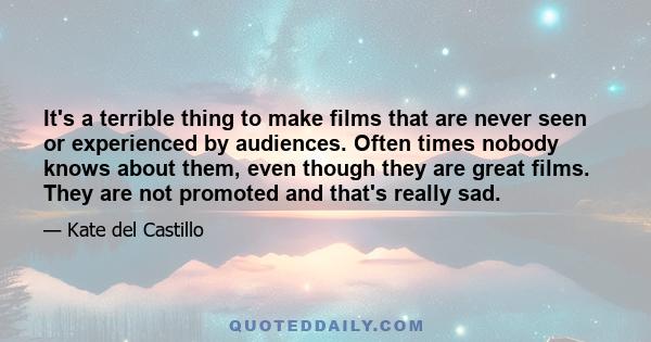 It's a terrible thing to make films that are never seen or experienced by audiences. Often times nobody knows about them, even though they are great films. They are not promoted and that's really sad.