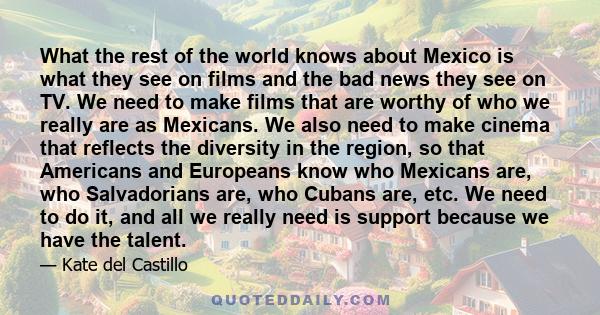 What the rest of the world knows about Mexico is what they see on films and the bad news they see on TV. We need to make films that are worthy of who we really are as Mexicans. We also need to make cinema that reflects