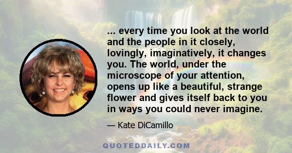 ... every time you look at the world and the people in it closely, lovingly, imaginatively, it changes you. The world, under the microscope of your attention, opens up like a beautiful, strange flower and gives itself