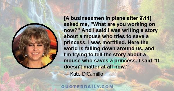 [A businessmen in plane after 9\11] asked me, What are you working on now? And I said I was writing a story about a mouse who tries to save a princess. I was mortified. Here the world is falling down around us, and I'm