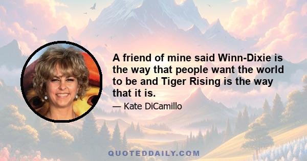 A friend of mine said Winn-Dixie is the way that people want the world to be and Tiger Rising is the way that it is.