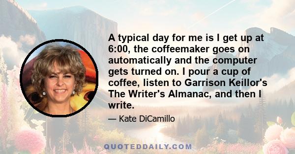 A typical day for me is I get up at 6:00, the coffeemaker goes on automatically and the computer gets turned on. I pour a cup of coffee, listen to Garrison Keillor's The Writer's Almanac, and then I write.