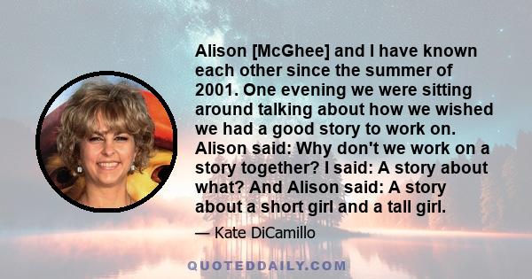 Alison [McGhee] and I have known each other since the summer of 2001. One evening we were sitting around talking about how we wished we had a good story to work on. Alison said: Why don't we work on a story together? I