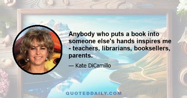 Anybody who puts a book into someone else's hands inspires me - teachers, librarians, booksellers, parents.