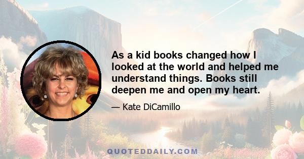 As a kid books changed how I looked at the world and helped me understand things. Books still deepen me and open my heart.